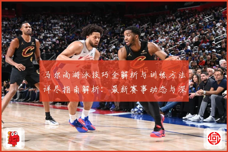 马尔尚游泳技巧全解析与训练方法详尽指南解析：最新赛事动态与深度分析