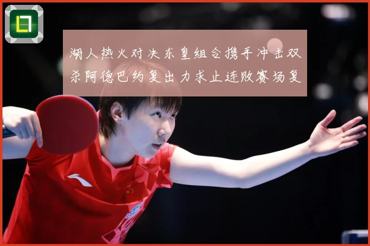 湖人热火对决东皇组合携手冲击双杀阿德巴约复出力求止连败赛场复盘：最新赛事动态与深度分析