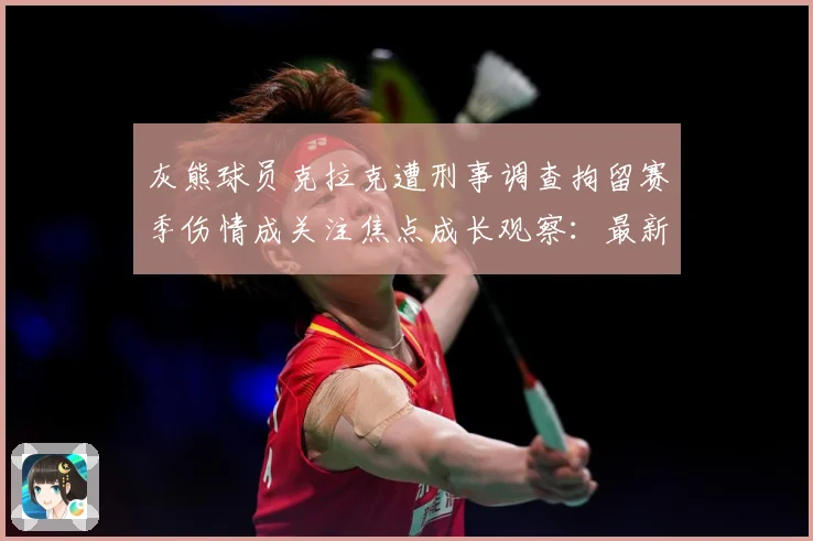 灰熊球员克拉克遭刑事调查拘留赛季伤情成关注焦点成长观察：最新赛事动态与深度分析