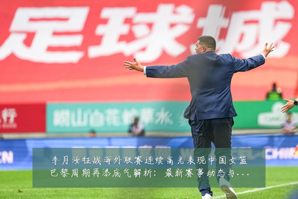 李月汝征战海外联赛连续高光表现中国女篮巴黎周期再添底气解析：最新赛事动态与深度分析