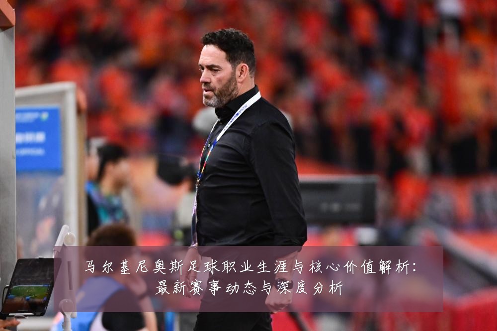 马尔基尼奥斯足球职业生涯与核心价值解析：最新赛事动态与深度分析