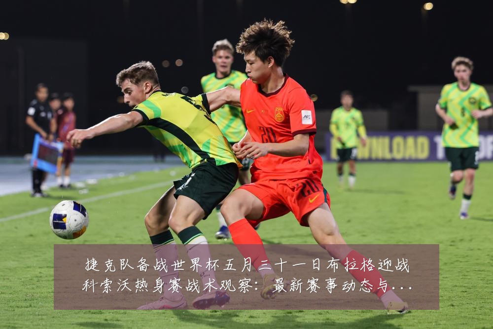 捷克队备战世界杯五月三十一日布拉格迎战科索沃热身赛战术观察:最新赛事动态与深度分析