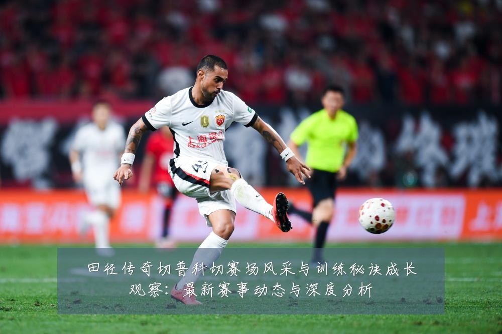 田径传奇切普科切赛场风采与训练秘诀成长观察:最新赛事动态与深度分析