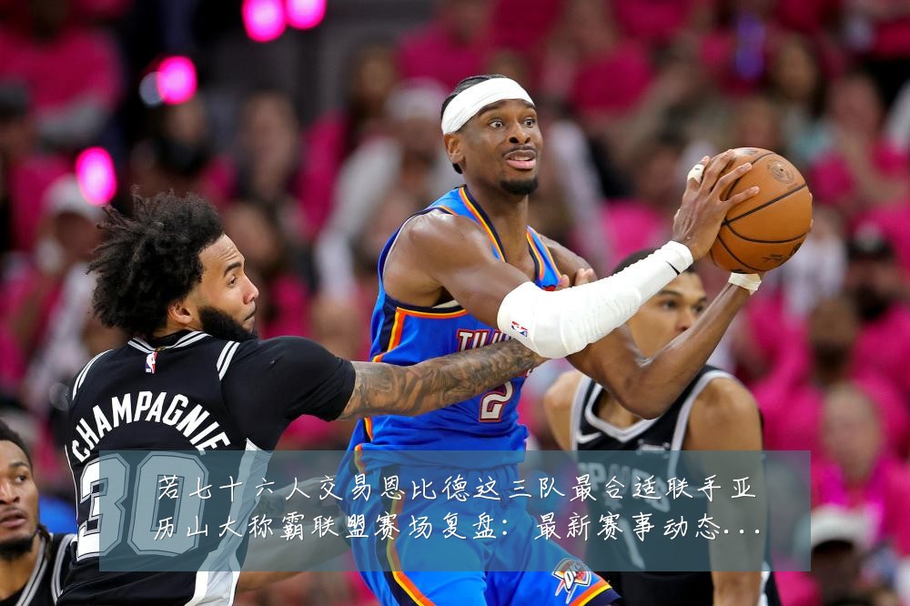 若七十六人交易恩比德这三队最合适联手亚历山大称霸联盟赛场复盘：最新赛事动态与深度分析