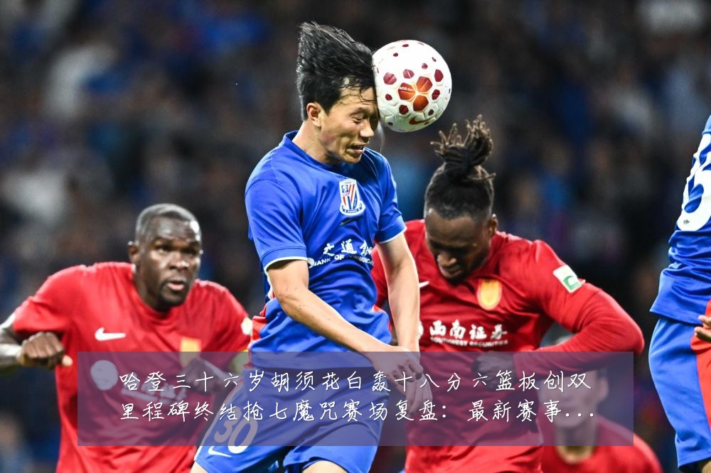 哈登三十六岁胡须花白轰十八分六篮板创双里程碑终结抢七魔咒赛场复盘:最新赛事动态与深度分析