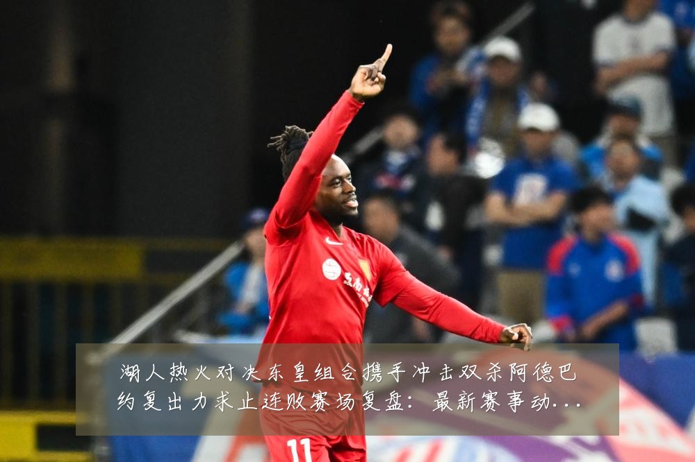 湖人热火对决东皇组合携手冲击双杀阿德巴约复出力求止连败赛场复盘:最新赛事动态与深度分析